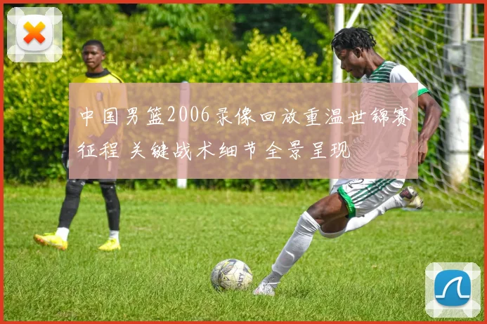 中国男篮2006录像回放重温世锦赛征程 关键战术细节全景呈现