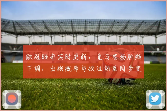 欧冠赔率实时更新，皇马客场胜赔下调，出线概率与投注热度同步变化
