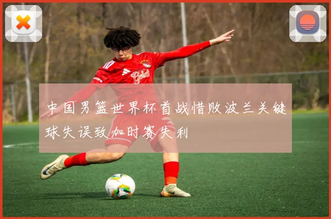 中国男篮世界杯首战惜败波兰关键球失误致加时赛失利