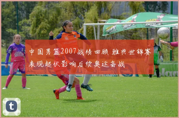 中国男篮2007战绩回顾 雅典世锦赛表现起伏影响后续奥运备战