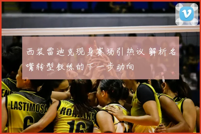 西装雷迪克现身赛场引热议 解析名嘴转型教练的下一步动向