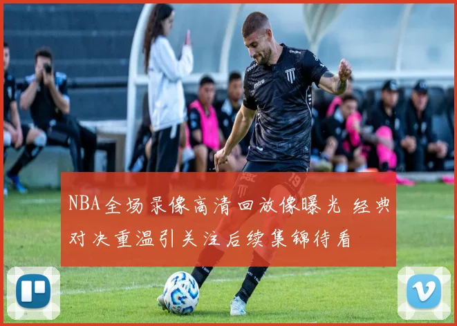 NBA全场录像高清回放像曝光 经典对决重温引关注后续集锦待看