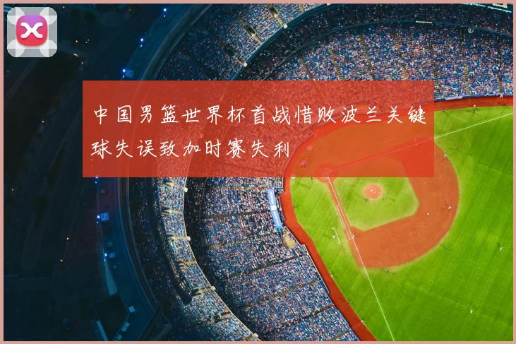 中国男篮世界杯首战惜败波兰关键球失误致加时赛失利