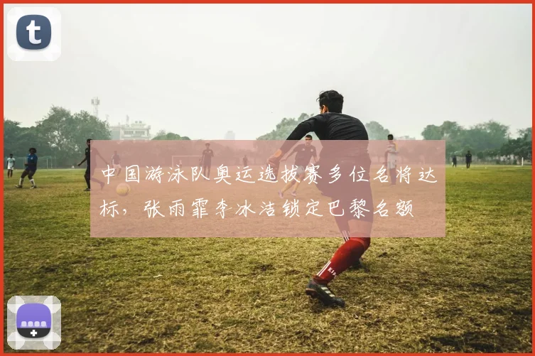 中国游泳队奥运选拔赛多位名将达标，张雨霏李冰洁锁定巴黎名额