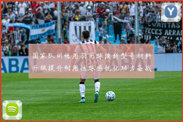 国家队训练用羽毛球换新型号材料升级提升耐用性球感优化助力备战