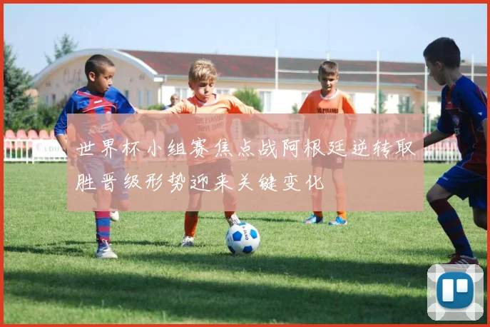 世界杯小组赛焦点战阿根廷逆转取胜晋级形势迎来关键变化