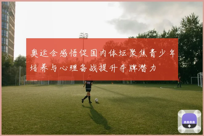 奥运会感悟促国内体坛聚焦青少年培养与心理备战提升夺牌潜力