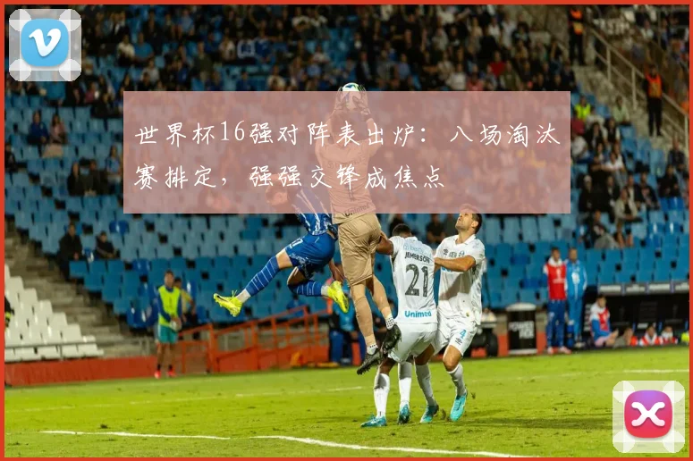 世界杯16强对阵表出炉：八场淘汰赛排定，强强交锋成焦点