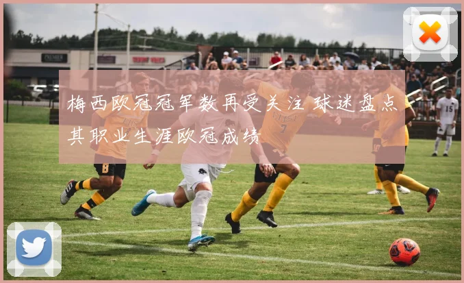 梅西欧冠冠军数再受关注 球迷盘点其职业生涯欧冠成绩