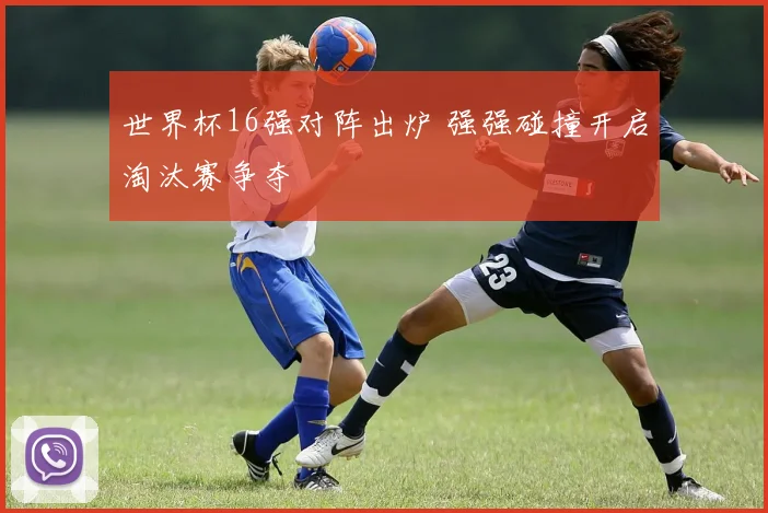 世界杯16强对阵出炉 强强碰撞开启淘汰赛争夺
