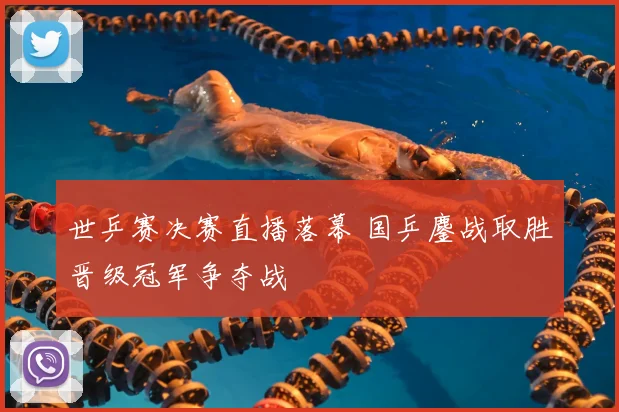 世乒赛决赛直播落幕 国乒鏖战取胜晋级冠军争夺战