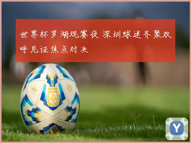 世界杯罗湖观赛夜 深圳球迷齐聚欢呼见证焦点对决