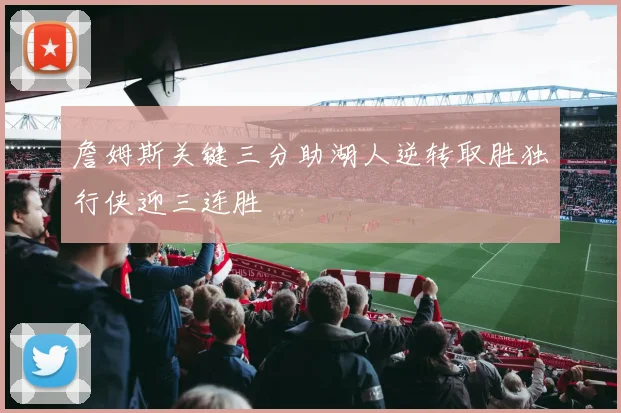 詹姆斯关键三分助湖人逆转取胜独行侠迎三连胜