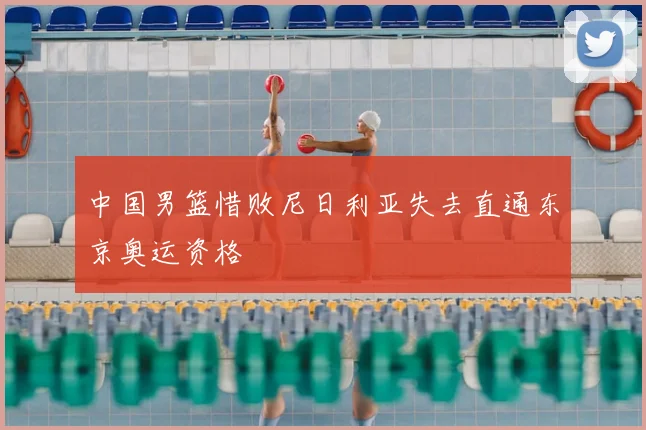 中国男篮惜败尼日利亚失去直通东京奥运资格