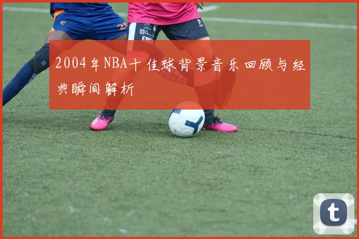 2004年NBA十佳球背景音乐回顾与经典瞬间解析