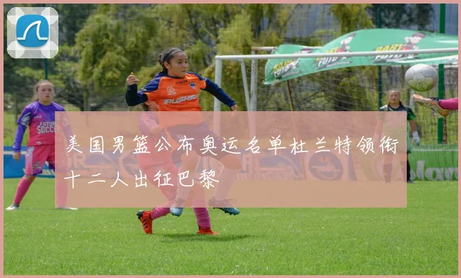 美国男篮公布奥运名单杜兰特领衔十二人出征巴黎