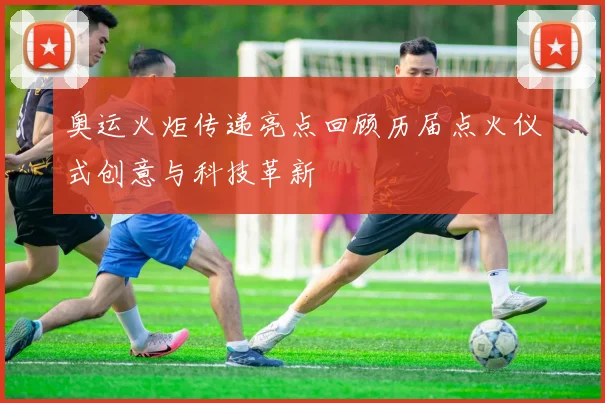 奥运火炬传递亮点回顾历届点火仪式创意与科技革新