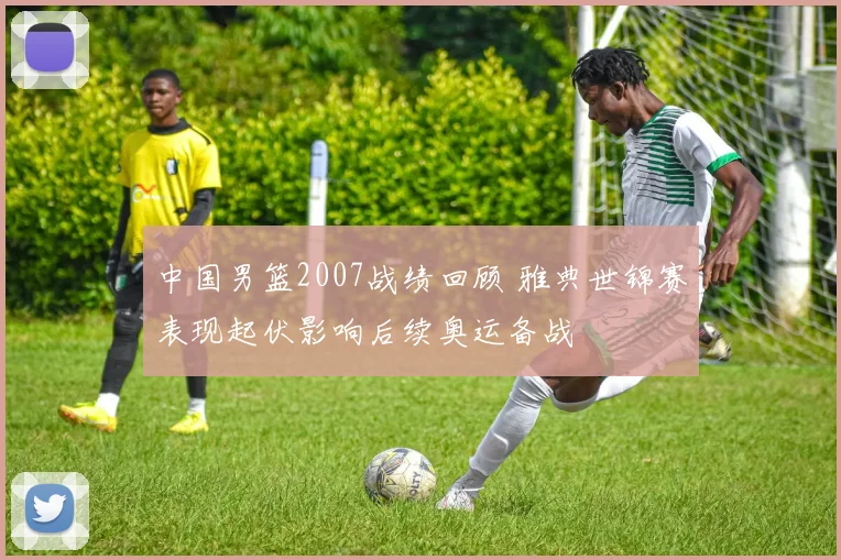 中国男篮2007战绩回顾 雅典世锦赛表现起伏影响后续奥运备战