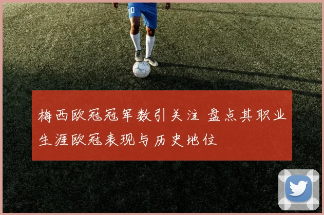 梅西欧冠冠军数引关注 盘点其职业生涯欧冠表现与历史地位