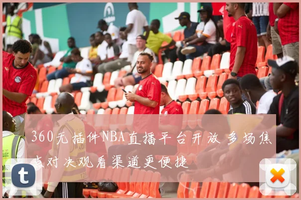 360无插件NBA直播平台开放 多场焦点对决观看渠道更便捷