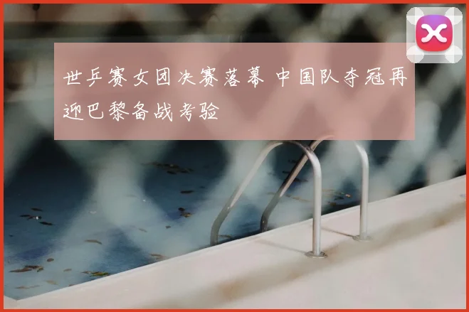 世乒赛女团决赛落幕 中国队夺冠再迎巴黎备战考验