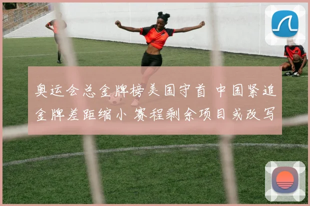 奥运会总金牌榜美国守首 中国紧追金牌差距缩小 赛程剩余项目或改写排名