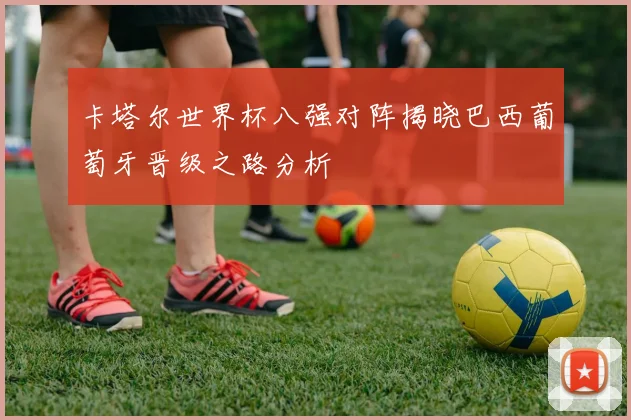 卡塔尔世界杯八强对阵揭晓巴西葡萄牙晋级之路分析