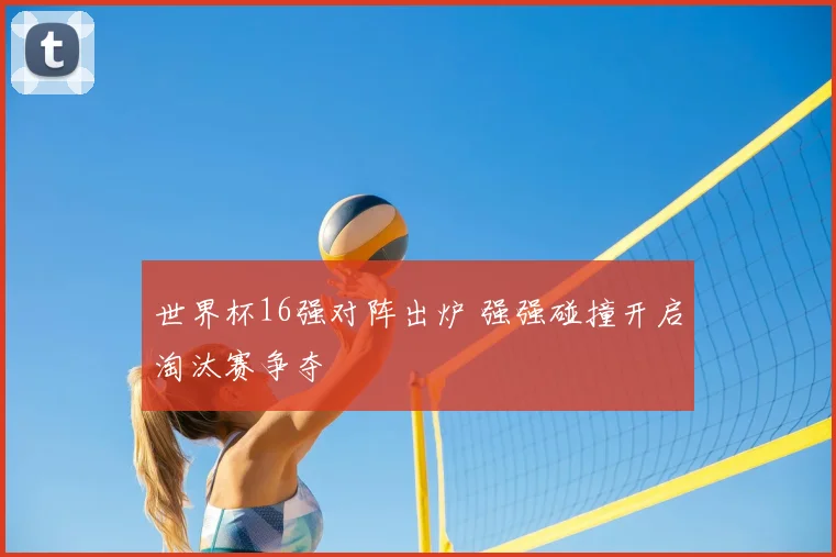 世界杯16强对阵出炉 强强碰撞开启淘汰赛争夺