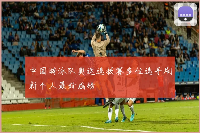 中国游泳队奥运选拔赛多位选手刷新个人最好成绩