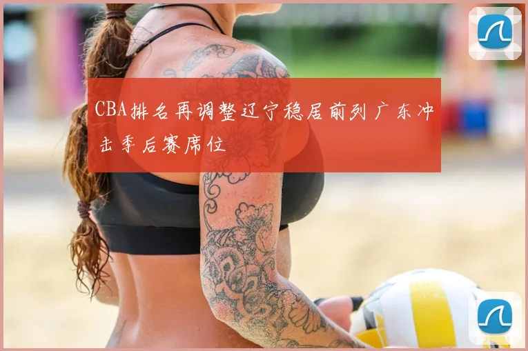 CBA排名再调整辽宁稳居前列广东冲击季后赛席位