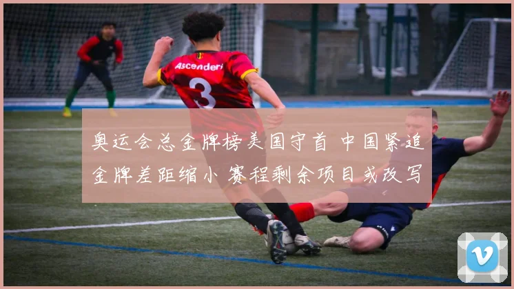 奥运会总金牌榜美国守首 中国紧追金牌差距缩小 赛程剩余项目或改写排名