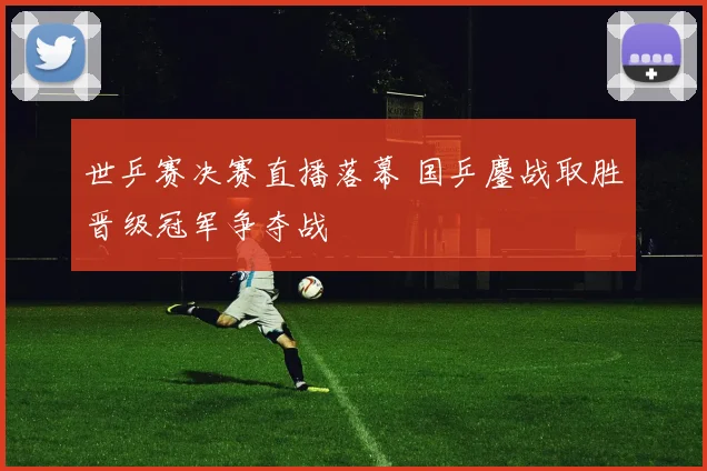 世乒赛决赛直播落幕 国乒鏖战取胜晋级冠军争夺战