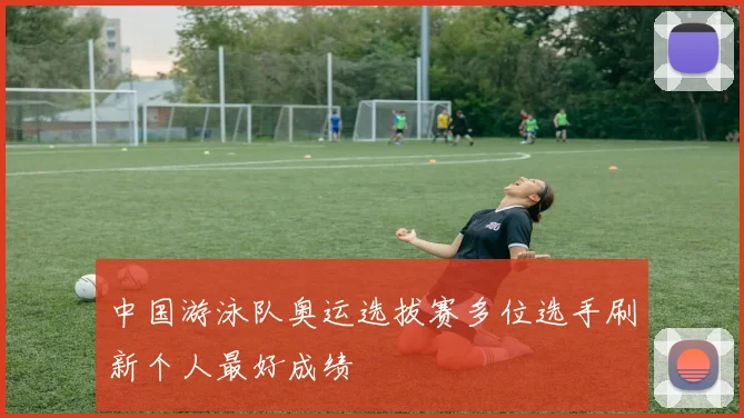 中国游泳队奥运选拔赛多位选手刷新个人最好成绩