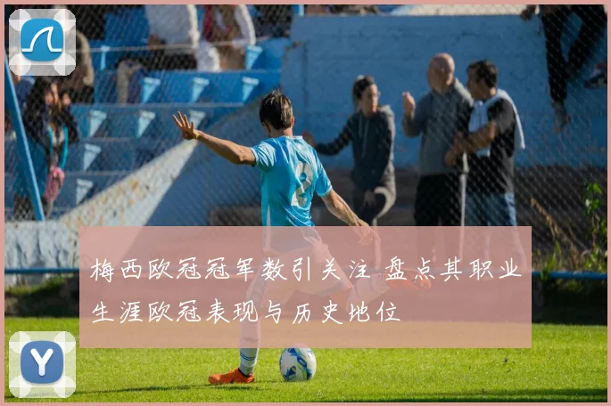 梅西欧冠冠军数引关注 盘点其职业生涯欧冠表现与历史地位