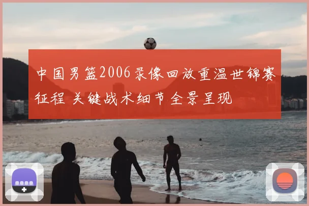 中国男篮2006录像回放重温世锦赛征程 关键战术细节全景呈现