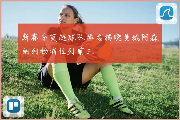 新赛季英超球队排名揭晓曼城阿森纳利物浦位列前三