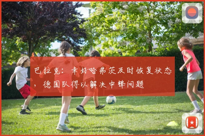 巴拉克：幸好哈弗茨及时恢复状态，德国队得以解决中锋问题